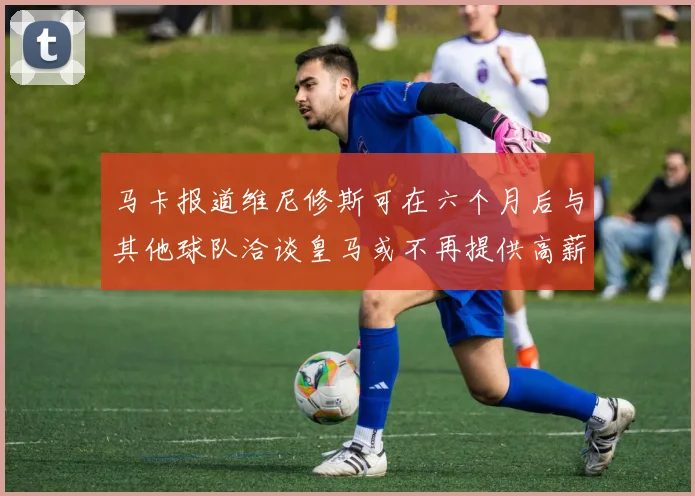 马卡报道维尼修斯可在六个月后与其他球队洽谈皇马或不再提供高薪合同