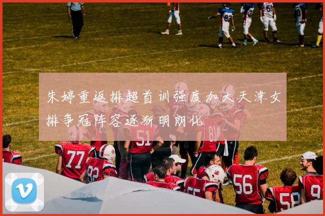 朱婷重返排超首训强度加大天津女排争冠阵容逐渐明朗化