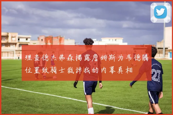 理查德杰弗森揭露詹姆斯为韦德腾位置致骑士裁掉我的内幕真相