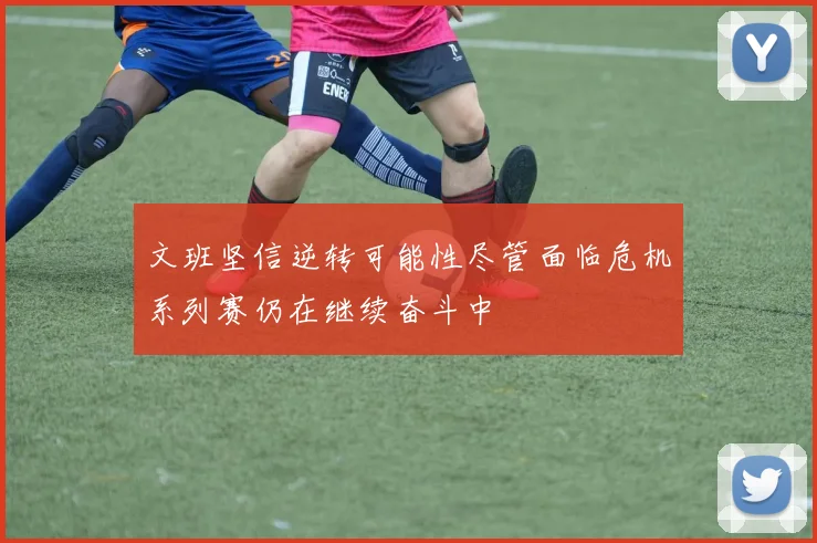 文班坚信逆转可能性尽管面临危机系列赛仍在继续奋斗中
