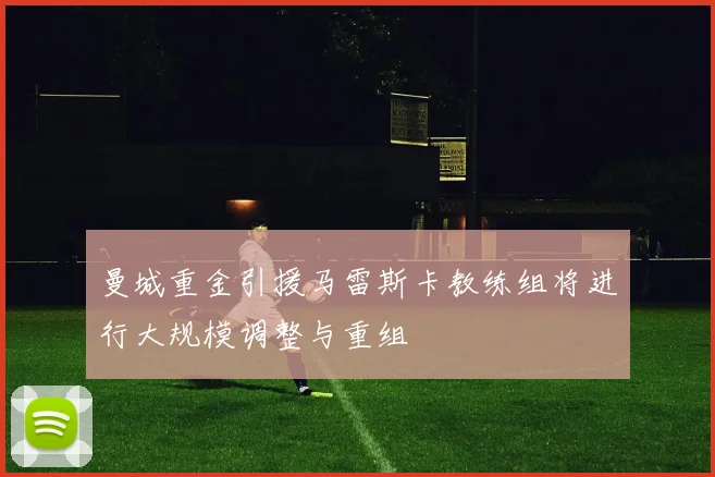 曼城重金引援马雷斯卡教练组将进行大规模调整与重组