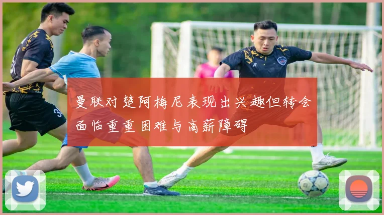 曼联对楚阿梅尼表现出兴趣但转会面临重重困难与高薪障碍