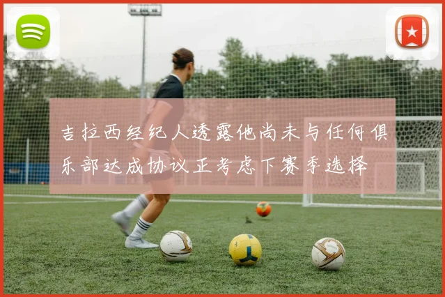 吉拉西经纪人透露他尚未与任何俱乐部达成协议正考虑下赛季选择