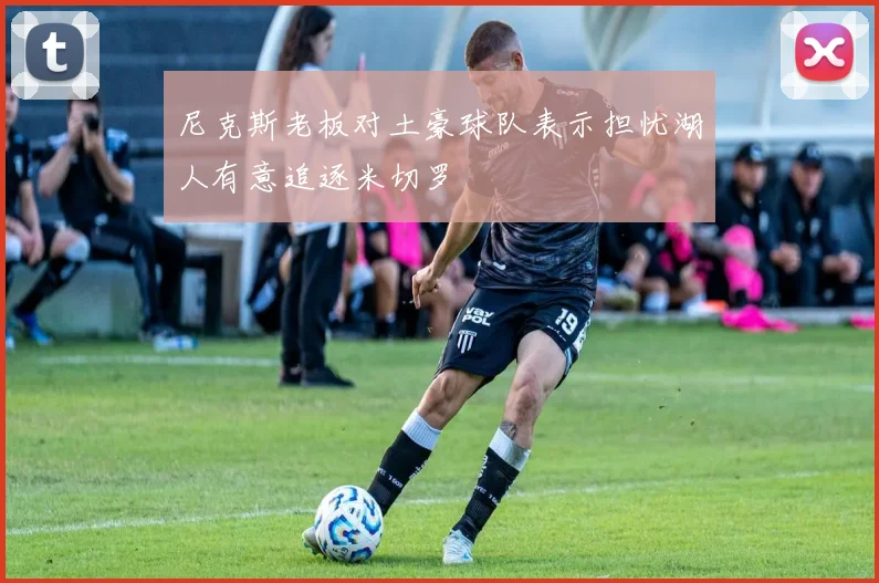 尼克斯老板对土豪球队表示担忧湖人有意追逐米切罗