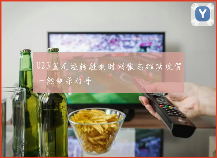 U23国足逆转胜利时刻张志雄助攻贺一然绝杀对手