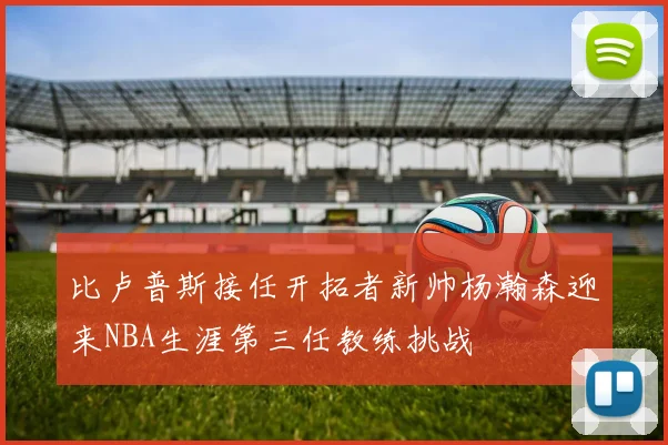 比卢普斯接任开拓者新帅杨瀚森迎来NBA生涯第三任教练挑战