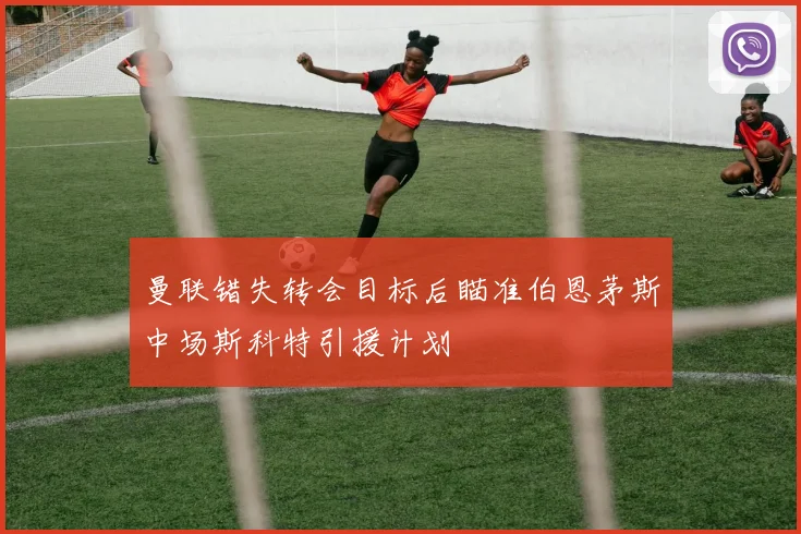 曼联错失转会目标后瞄准伯恩茅斯中场斯科特引援计划